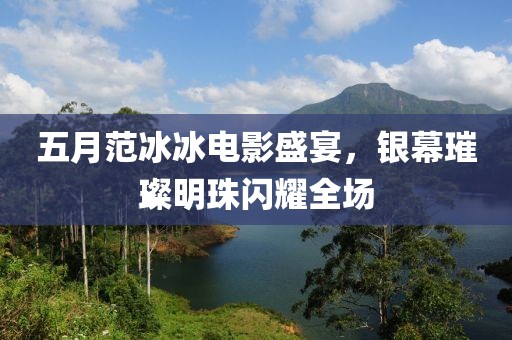 五月范冰冰电影盛宴，银幕璀璨明珠闪耀全场