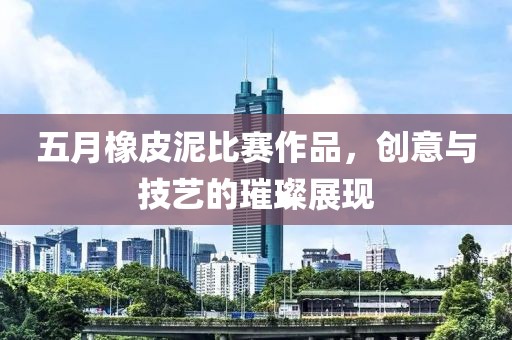 五月橡皮泥比赛作品，创意与技艺的璀璨展现