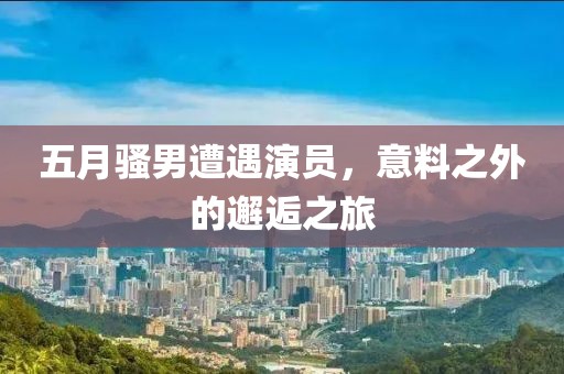 五月骚男遭遇演员，意料之外的邂逅之旅