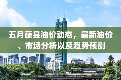 五月藤县油价动态，最新油价、市场分析以及趋势预测