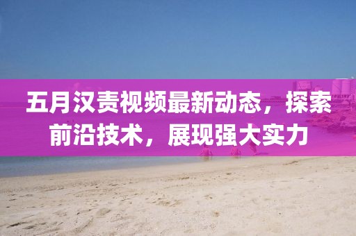 五月汉责视频最新动态，探索前沿技术，展现强大实力
