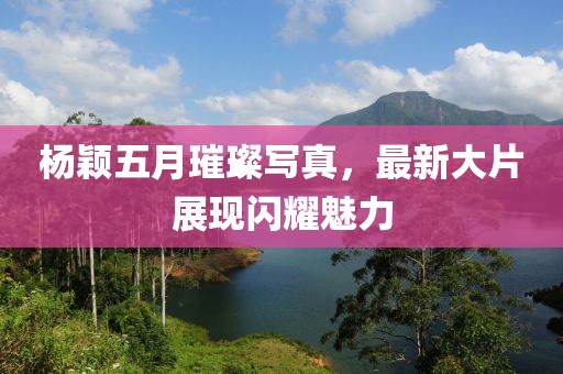 杨颖五月璀璨写真，最新大片展现闪耀魅力