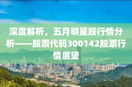 深度解析，五月明星股行情分析——股票代码300142股票行情展望