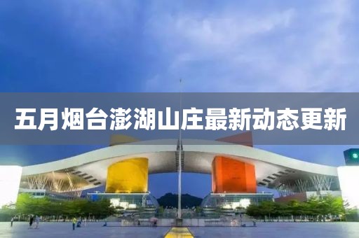 五月烟台澎湖山庄最新动态更新