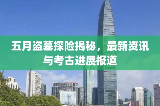 五月盗墓探险揭秘，最新资讯与考古进展报道