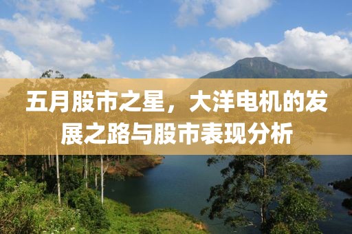 五月股市之星，大洋电机的发展之路与股市表现分析