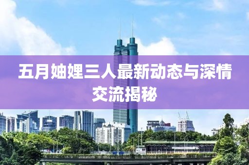 五月妯娌三人最新动态与深情交流揭秘