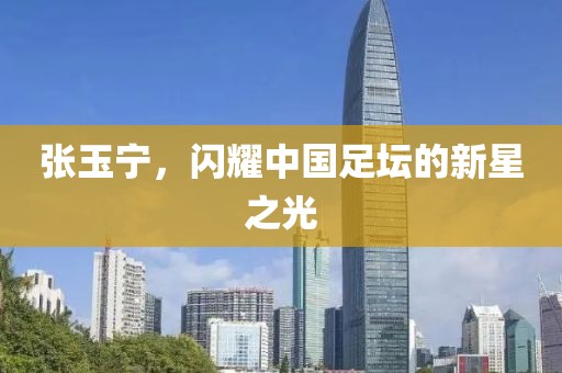 张玉宁，闪耀中国足坛的新星之光