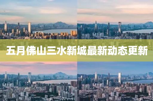 五月佛山三水新城最新动态更新