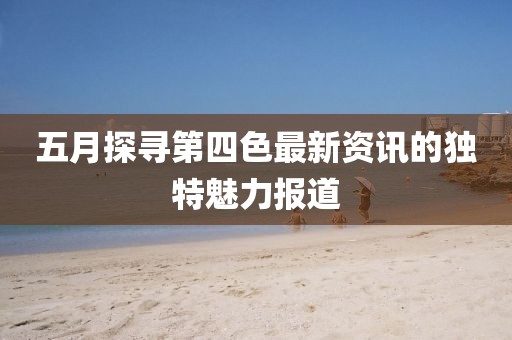 五月探寻第四色最新资讯的独特魅力报道