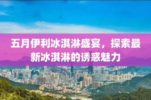 五月伊利冰淇淋盛宴，探索最新冰淇淋的诱惑魅力