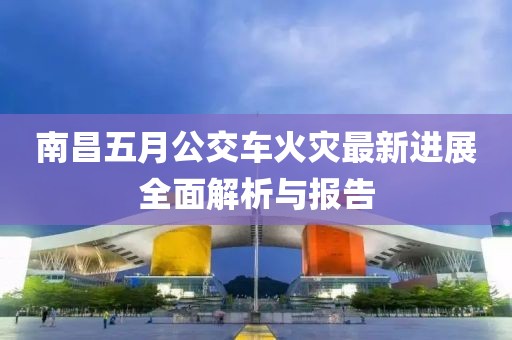 南昌五月公交车火灾最新进展全面解析与报告