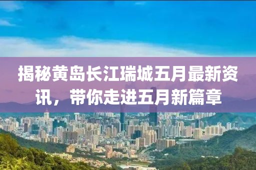 揭秘黄岛长江瑞城五月最新资讯，带你走进五月新篇章