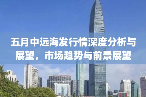 五月中远海发行情深度分析与展望，市场趋势与前景展望