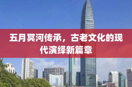 五月冥河传承，古老文化的现代演绎新篇章