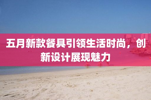 五月新款餐具引领生活时尚，创新设计展现魅力