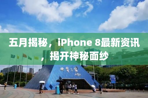 五月揭秘，iPhone 8最新资讯，揭开神秘面纱