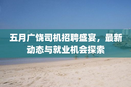 五月广饶司机招聘盛宴，最新动态与就业机会探索