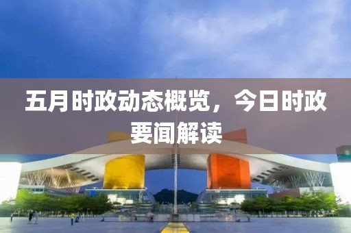 五月时政动态概览，今日时政要闻解读