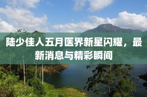 陆少佳人五月医界新星闪耀，最新消息与精彩瞬间