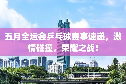五月全运会乒乓球赛事速递，激情碰撞，荣耀之战！