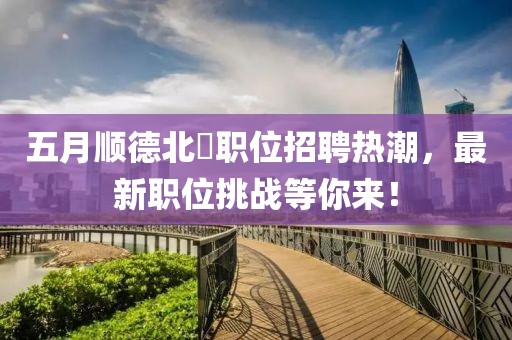 五月顺德北滘职位招聘热潮，最新职位挑战等你来！