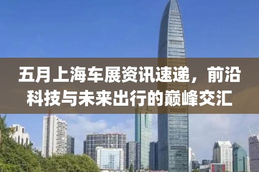 五月上海车展资讯速递，前沿科技与未来出行的巅峰交汇