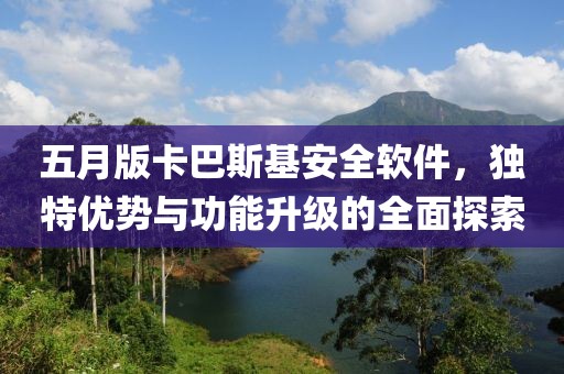 五月版卡巴斯基安全软件，独特优势与功能升级的全面探索