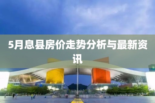 5月息县房价走势分析与最新资讯