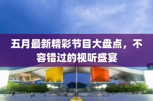 五月最新精彩节目大盘点，不容错过的视听盛宴