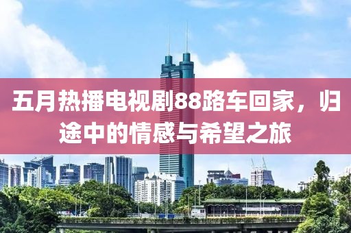 五月热播电视剧88路车回家，归途中的情感与希望之旅