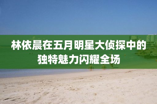 林依晨在五月明星大侦探中的独特魅力闪耀全场