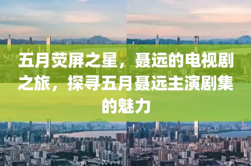 五月荧屏之星，聂远的电视剧之旅，探寻五月聂远主演剧集的魅力