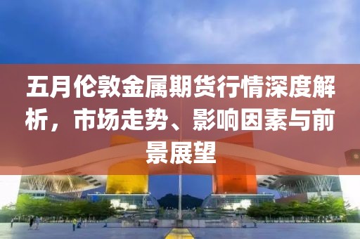 五月伦敦金属期货行情深度解析，市场走势、影响因素与前景展望