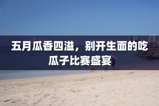 五月瓜香四溢，别开生面的吃瓜子比赛盛宴