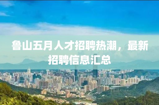 鲁山五月人才招聘热潮，最新招聘信息汇总