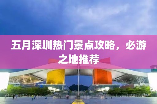 五月深圳热门景点攻略，必游之地推荐