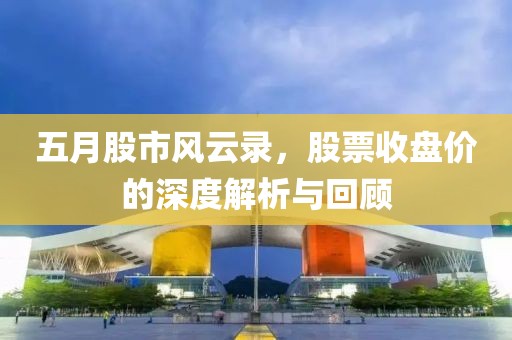 五月股市风云录，股票收盘价的深度解析与回顾
