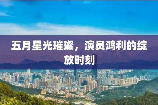 五月星光璀璨，演员鸿利的绽放时刻