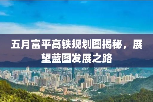 五月富平高铁规划图揭秘，展望蓝图发展之路