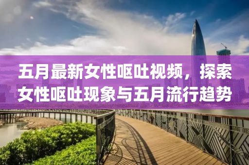 五月最新女性呕吐视频，探索女性呕吐现象与五月流行趋势