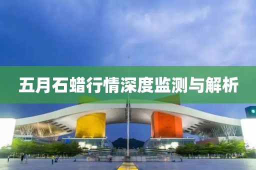 五月石蜡行情深度监测与解析