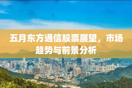 五月东方通信股票展望，市场趋势与前景分析
