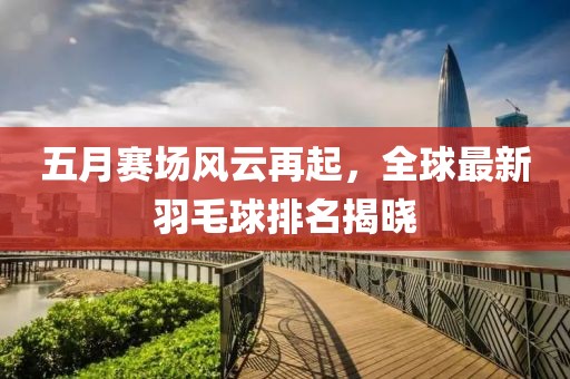 五月赛场风云再起，全球最新羽毛球排名揭晓