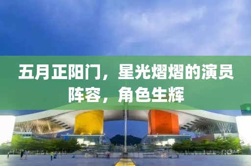 五月正阳门，星光熠熠的演员阵容，角色生辉