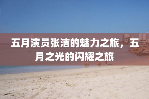 五月演员张洁的魅力之旅，五月之光的闪耀之旅