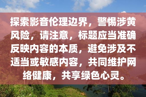 探索影音伦理边界，警惕涉黄风险，请注意，标题应当准确反映内容的本质，避免涉及不适当或敏感内容，共同维护网络健康，共享绿色心灵。