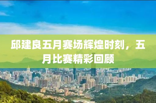 邱建良五月赛场辉煌时刻，五月比赛精彩回顾