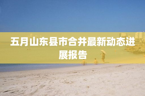 五月山东县市合并最新动态进展报告