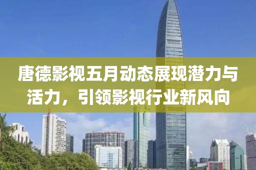 唐德影视五月动态展现潜力与活力，引领影视行业新风向